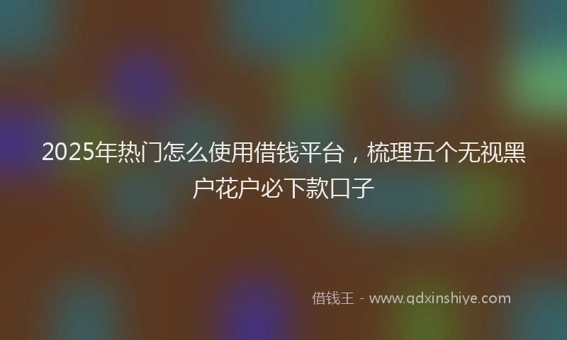 2025年热门怎么使用借钱平台，梳理五个无视黑户花户必下款口子