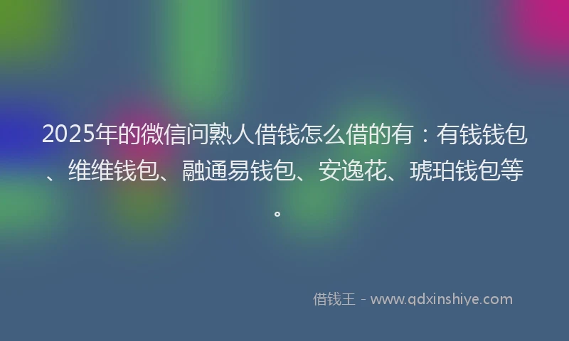 2025年的微信问熟人借钱怎么借的有：有钱钱包、维维钱包、融通易钱包、安逸花、琥珀钱包等。