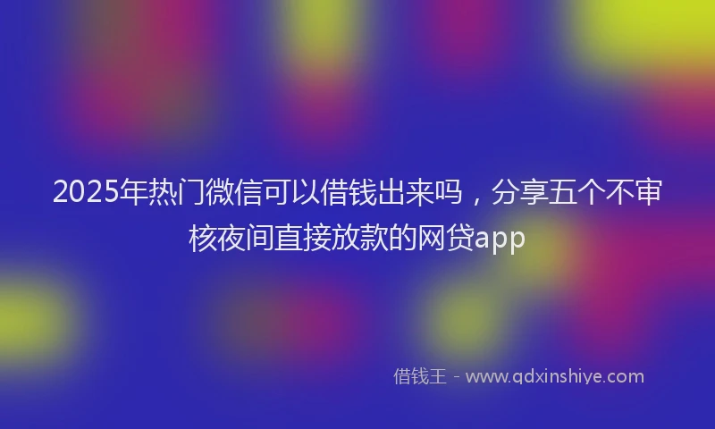 2025年热门微信可以借钱出来吗，分享五个不审核夜间直接放款的网贷app