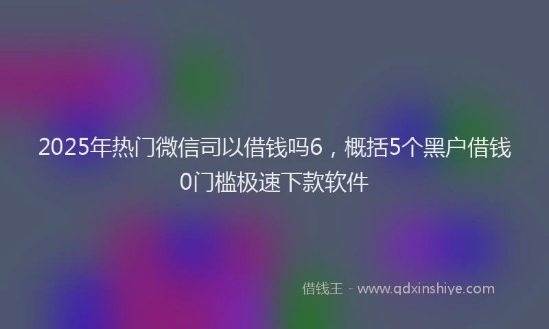 2025年热门微信司以借钱吗6，概括5个黑户借钱0门槛极速下款软件
