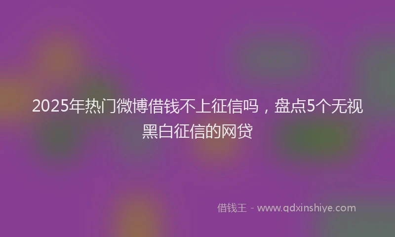 2025年热门微博借钱不上征信吗，盘点5个无视黑白征信的网贷