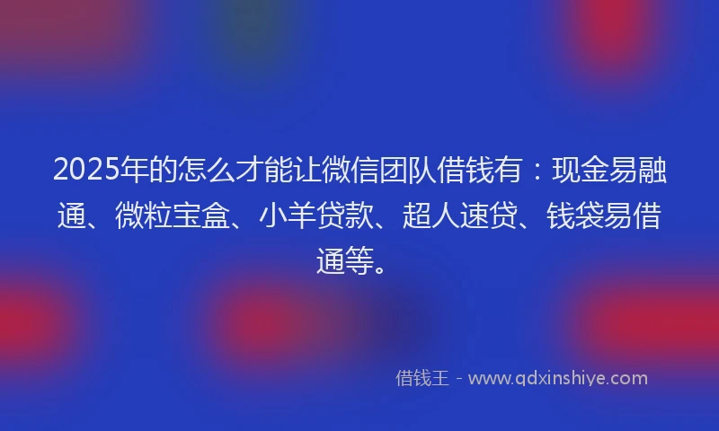 2025年的怎么才能让微信团队借钱有：现金易融通、微粒宝盒、小羊贷款、超人速贷、钱袋易借通等。