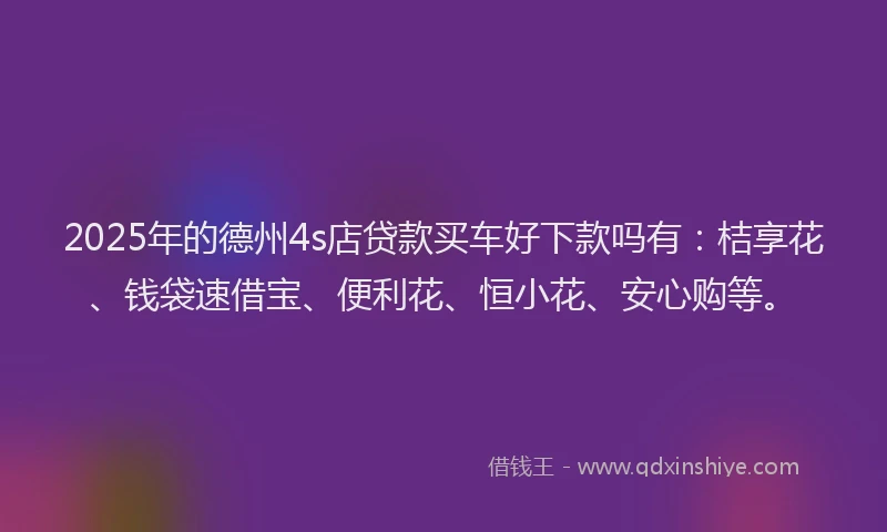 2025年的德州4s店贷款买车好下款吗有：桔享花、钱袋速借宝、便利花、恒小花、安心购等。