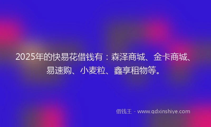 2025年的快易花借钱有：森泽商城、金卡商城、易速购、小麦粒、鑫享租物等。