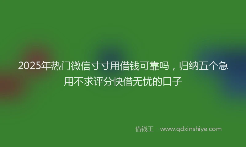 2025年热门微信寸寸用借钱可靠吗，归纳五个急用不求评分快借无忧的口子