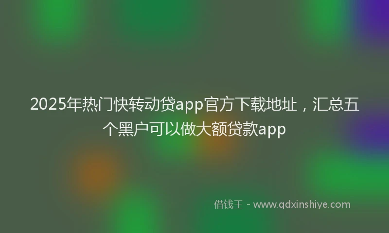 2025年热门快转动贷app官方下载地址，汇总五个黑户可以做大额贷款app