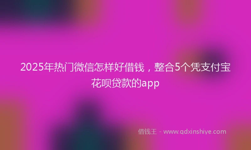 2025年热门微信怎样好借钱，整合5个凭支付宝花呗贷款的app