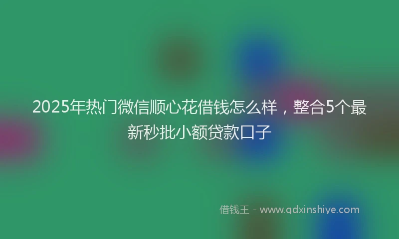 2025年热门微信顺心花借钱怎么样，整合5个最新秒批小额贷款口子