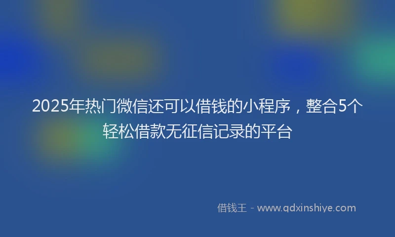2025年热门微信还可以借钱的小程序，整合5个轻松借款无征信记录的平台