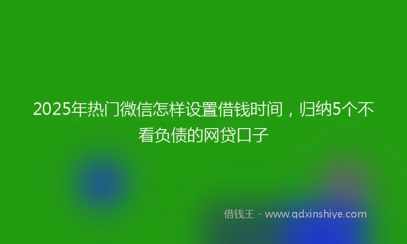 2025年热门微信怎样设置借钱时间，归纳5个不看负债的网贷口子