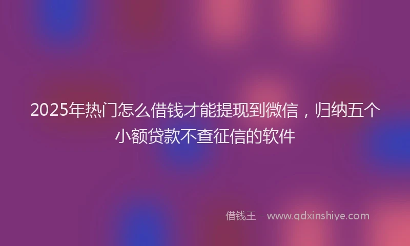 2025年热门怎么借钱才能提现到微信,归纳五个小额贷款不查征信的软件