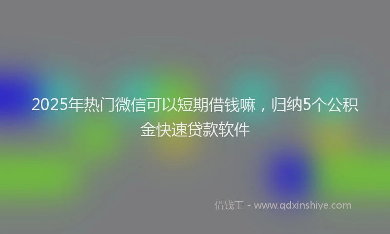 2025年热门微信可以短期借钱嘛，归纳5个公积金快速贷款软件