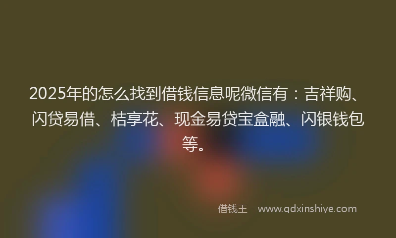 2025年的怎么找到借钱信息呢微信有：吉祥购、闪贷易借、桔享花、现金易贷宝盒融、闪银钱包等。
