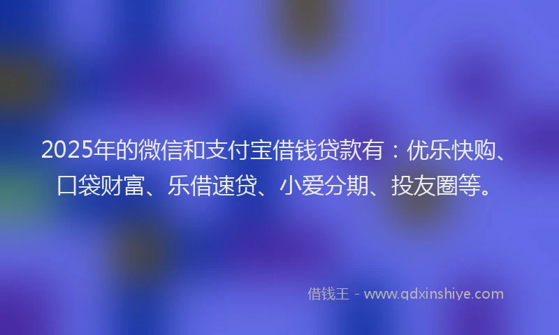 2025年的微信和支付宝借钱贷款有：优乐快购、口袋财富、乐借速贷、小爱分期、投友圈等。