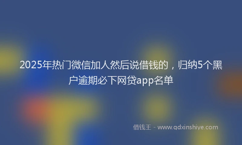 2025年热门微信加人然后说借钱的，归纳5个黑户逾期必下网贷app名单
