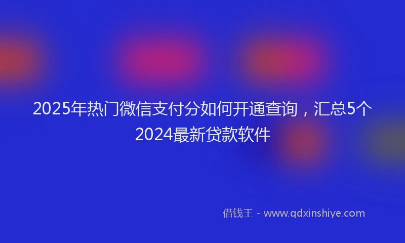 2025年热门微信支付分如何开通查询，汇总5个2024最新贷款软件