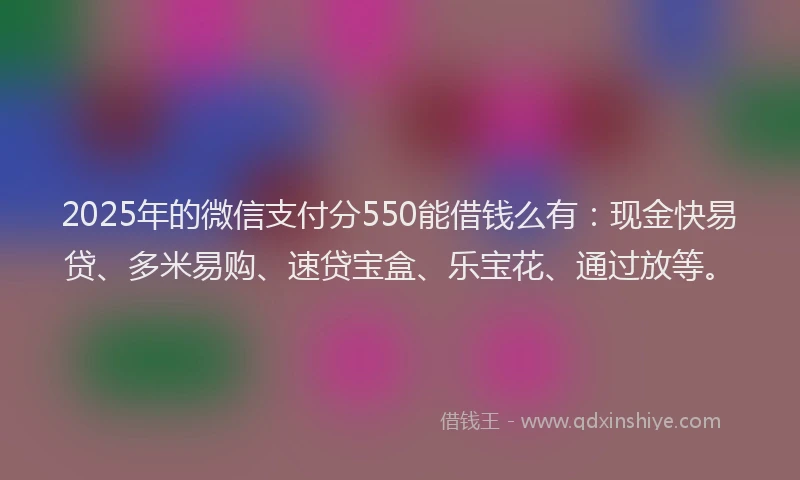 2025年的微信支付分550能借钱么有：现金快易贷、多米易购、速贷宝盒、乐宝花、通过放等。
