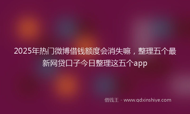 2025年热门微博借钱额度会消失嘛，整理五个最新网贷口子今日整理这五个app