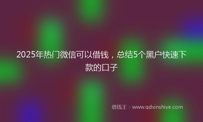 2025年热门微信可以借钱，总结5个黑户快速下款的口子