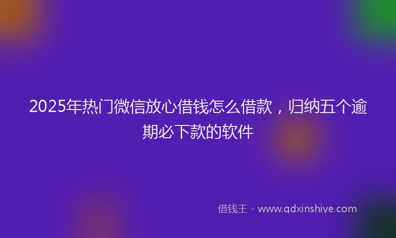 2025年热门微信放心借钱怎么借款，归纳五个逾期必下款的软件