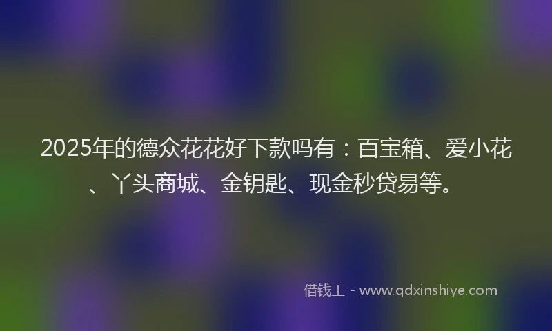 2025年的德众花花好下款吗有：百宝箱、爱小花、丫头商城、金钥匙、现金秒贷易等。