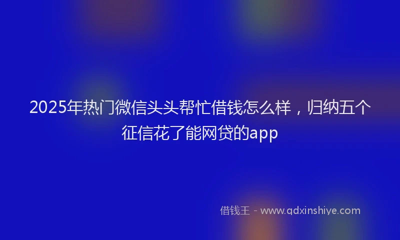 2025年热门微信头头帮忙借钱怎么样，归纳五个征信花了能网贷的app