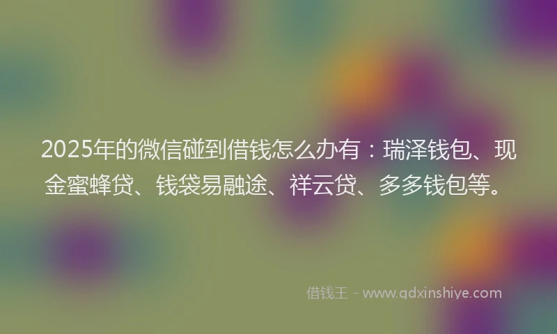 2025年的微信碰到借钱怎么办有：瑞泽钱包、现金蜜蜂贷、钱袋易融途、祥云贷、多多钱包等。