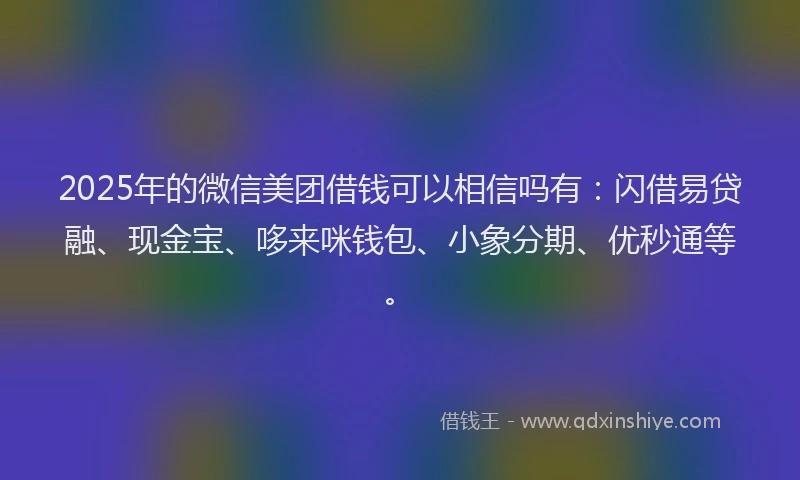 2025年的微信美团借钱可以相信吗有：闪借易贷融、现金宝、哆来咪钱包、小象分期、优秒通等。