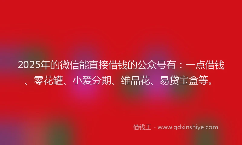 2025年的微信能直接借钱的公众号有：一点借钱、零花罐、小爱分期、维品花、易贷宝盒等。