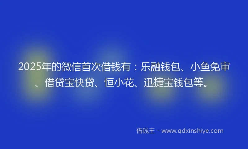 2025年的微信首次借钱有：乐融钱包、小鱼免审、借贷宝快贷、恒小花、迅捷宝钱包等。