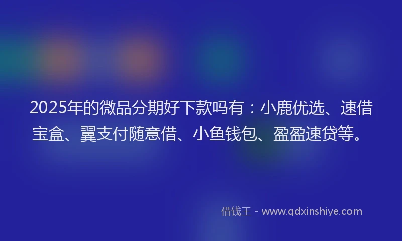 2025年的微品分期好下款吗有：小鹿优选、速借宝盒、翼支付随意借、小鱼钱包、盈盈速贷等。