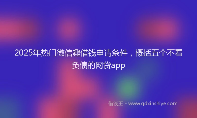 2025年热门微信趣借钱申请条件，概括五个不看负债的网贷app