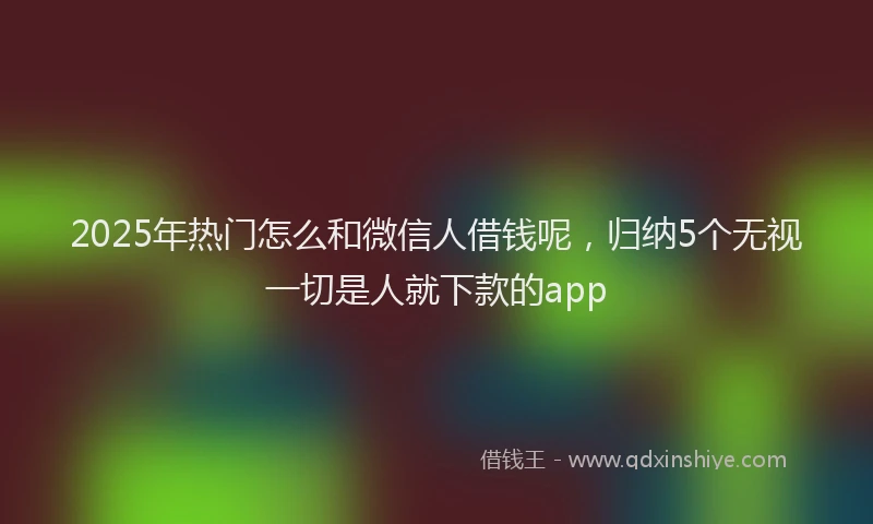 2025年热门怎么和微信人借钱呢,归纳5个无视一切是人就下款的app