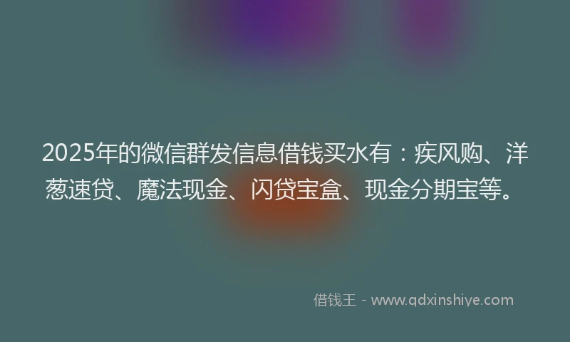 2025年的微信群发信息借钱买水有：疾风购、洋葱速贷、魔法现金、闪贷宝盒、现金分期宝等。