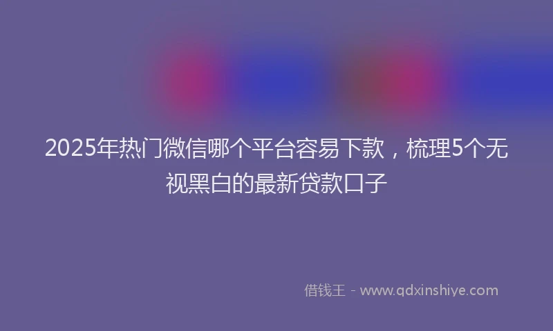 2025年热门微信哪个平台容易下款，梳理5个无视黑白的最新贷款口子