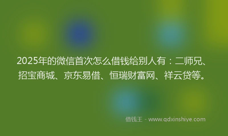 2025年的微信首次怎么借钱给别人有：二师兄、招宝商城、京东易借、恒瑞财富网、祥云贷等。