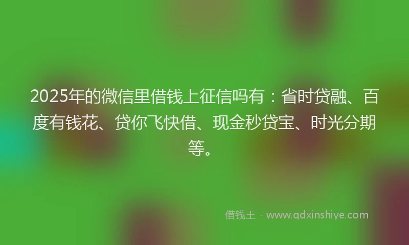 2025年的微信里借钱上征信吗有：省时贷融、百度有钱花、贷你飞快借、现金秒贷宝、时光分期等。