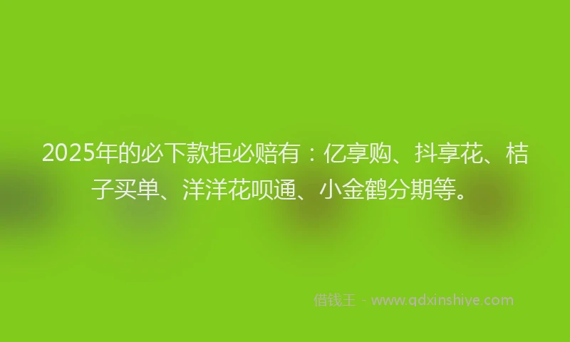2025年的必下款拒必赔有：亿享购、抖享花、桔子买单、洋洋花呗通、小金鹤分期等。
