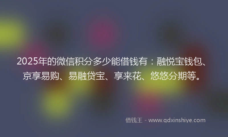 2025年的微信积分多少能借钱有：融悦宝钱包、京享易购、易融贷宝、享来花、悠悠分期等。