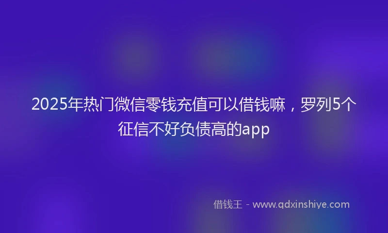 2025年热门微信零钱充值可以借钱嘛,罗列5个征信不好负债高的app