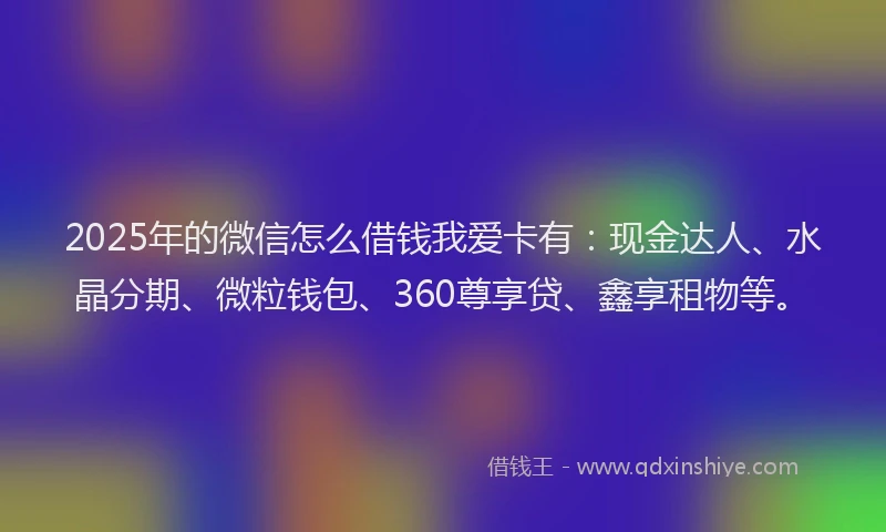 2025年的微信怎么借钱我爱卡有：现金达人、水晶分期、微粒钱包、360尊享贷、鑫享租物等。