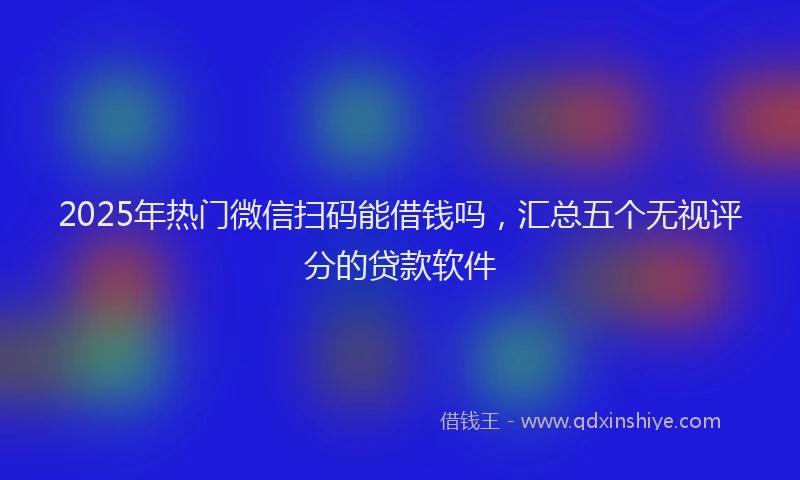 2025年热门微信扫码能借钱吗，汇总五个无视评分的贷款软件