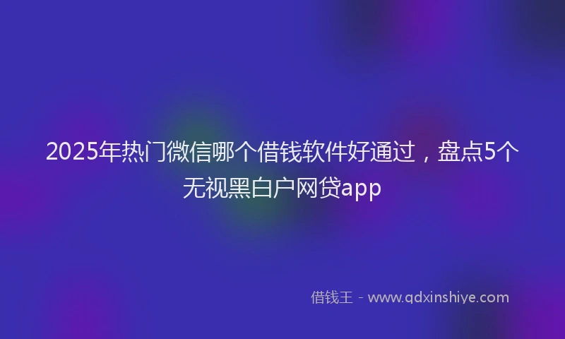 2025年热门微信哪个借钱软件好通过，盘点5个无视黑白户网贷app