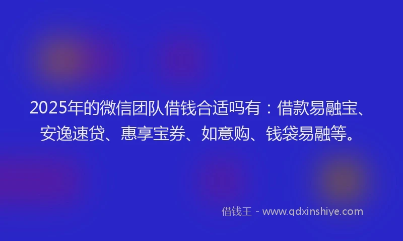 2025年的微信团队借钱合适吗有：借款易融宝、安逸速贷、惠享宝券、如意购、钱袋易融等。