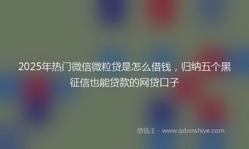 2025年热门微信微粒贷是怎么借钱，归纳五个黑征信也能贷款的网贷口子