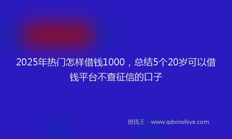 2025年热门怎样借钱1000，总结5个20岁可以借钱平台不查征信的口子