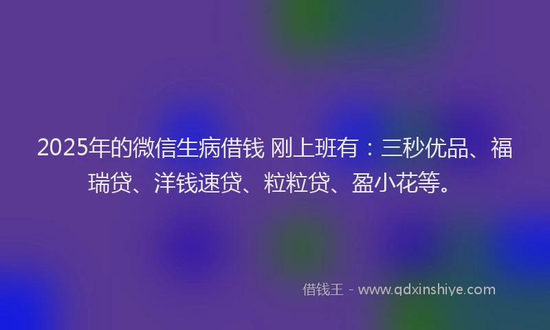 2025年的微信生病借钱 刚上班有:三秒优品、福瑞贷、洋钱速贷、粒粒贷、盈小花等。