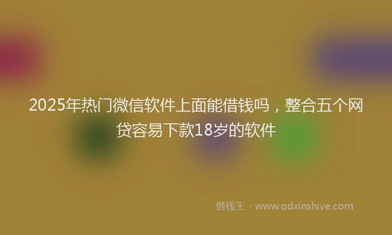 2025年热门微信软件上面能借钱吗，整合五个网贷容易下款18岁的软件