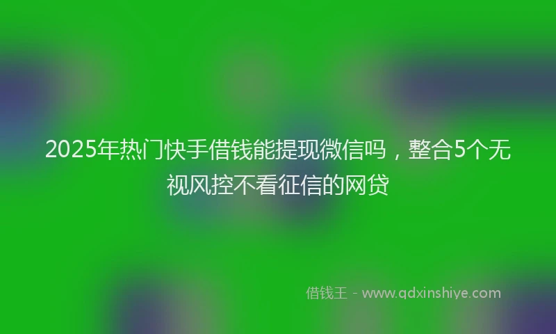 2025年热门快手借钱能提现微信吗,整合5个无视风控不看征信的网贷