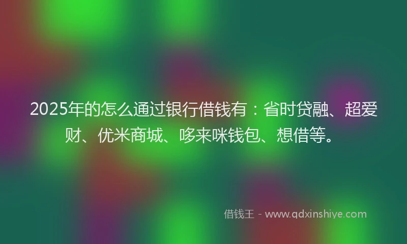 2025年的怎么通过银行借钱有：省时贷融、超爱财、优米商城、哆来咪钱包、想借等。